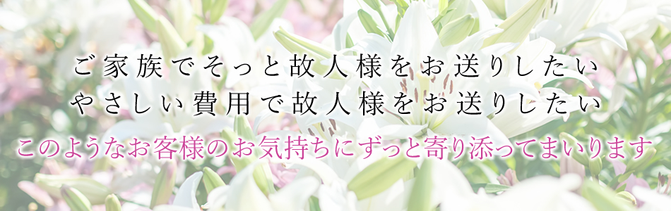 ご家族でそっと故人様をお送りしたい やさしい費用で故人様をお送りしたい このようなお客様のお気持ちにずっと寄り添ってまいります